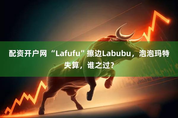 配资开户网 “Lafufu”擦边Labubu，泡泡玛特失算，谁之过？