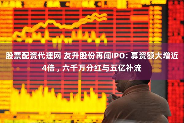 股票配资代理网 友升股份再闯IPO: 募资额大增近4倍 , 六千万分红与五亿补流