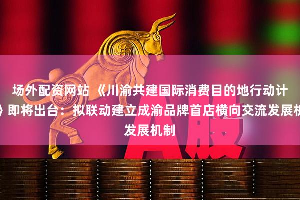 场外配资网站 《川渝共建国际消费目的地行动计划》即将出台：拟联动建立成渝品牌首店横向交流发展机制