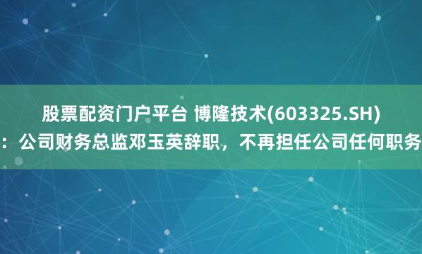 股票配资门户平台 博隆技术(603325.SH)：公司财务总监邓玉英辞职，不再担任公司任何职务