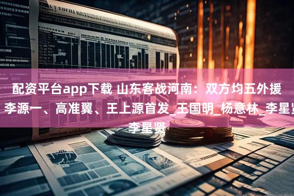 配资平台app下载 山东客战河南：双方均五外援，李源一、高准翼、王上源首发_王国明_杨意林_李星贤