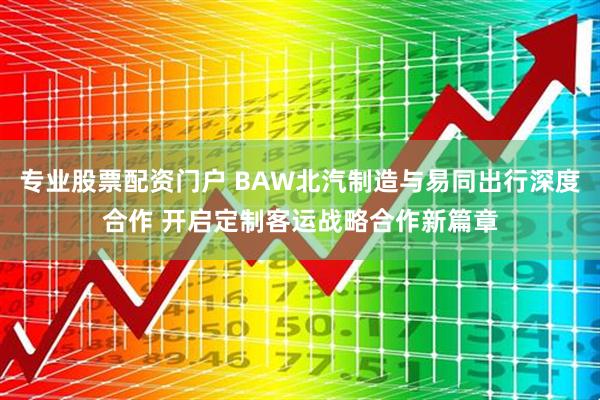 专业股票配资门户 BAW北汽制造与易同出行深度合作 开启定制客运战略合作新篇章
