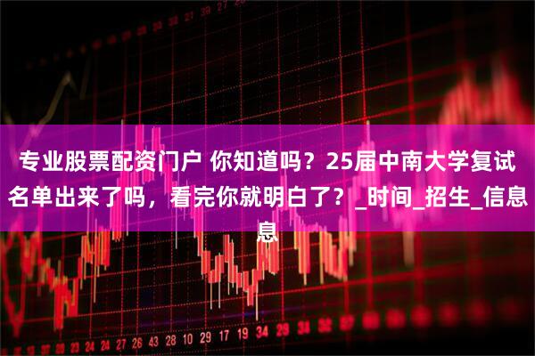 专业股票配资门户 你知道吗？25届中南大学复试名单出来了吗，看完你就明白了？_时间_招生_信息