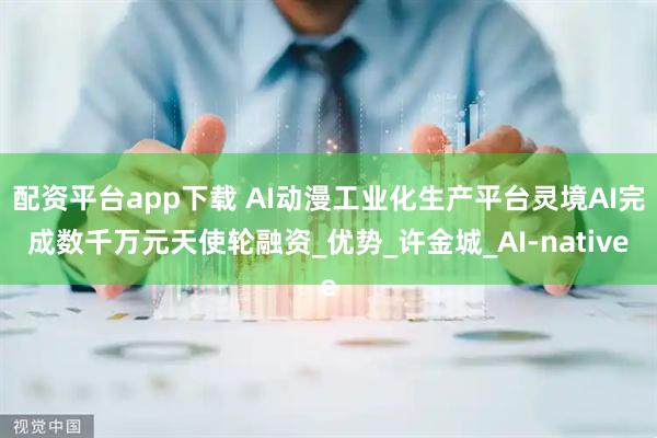 配资平台app下载 AI动漫工业化生产平台灵境AI完成数千万元天使轮融资_优势_许金城_AI-native