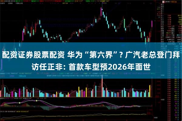 配资证券股票配资 华为“第六界”? 广汽老总登门拜访任正非: 首款车型预2026年面世