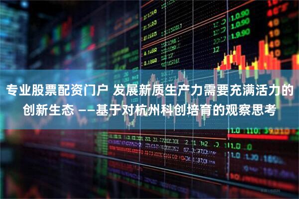 专业股票配资门户 发展新质生产力需要充满活力的创新生态 ——基于对杭州科创培育的观察思考