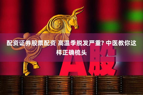 配资证券股票配资 高温季脱发严重? 中医教你这样正确梳头