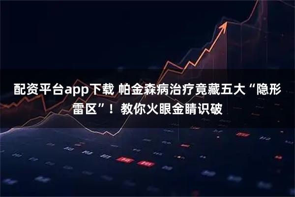 配资平台app下载 帕金森病治疗竟藏五大“隐形雷区”！教你火眼金睛识破