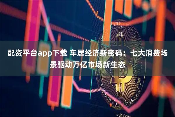 配资平台app下载 车居经济新密码：七大消费场景驱动万亿市场新生态