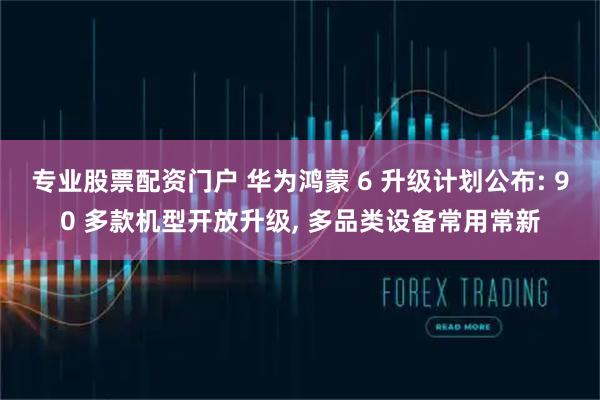 专业股票配资门户 华为鸿蒙 6 升级计划公布: 90 多款机型开放升级, 多品类设备常用常新