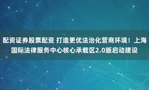 配资证券股票配资 打造更优法治化营商环境！上海国际法律服务中心核心承载区2.0版启动建设