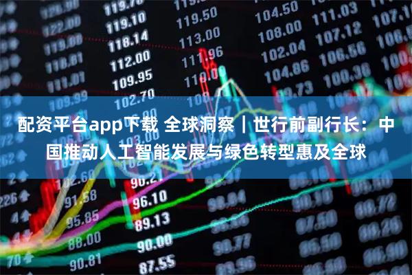 配资平台app下载 全球洞察｜世行前副行长：中国推动人工智能发展与绿色转型惠及全球